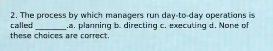 2. The process by which managers run day-to-day operations is called ________.a. planning b. directing c. executing d. None of these choices are correct.