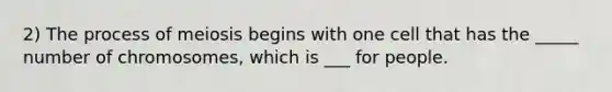 2) The process of meiosis begins with one cell that has the _____ number of chromosomes, which is ___ for people.