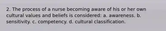 2. The process of a nurse becoming aware of his or her own cultural values and beliefs is considered: a. awareness. b. sensitivity. c. competency. d. cultural classification.