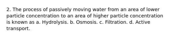 2. The process of passively moving water from an area of lower particle concentration to an area of higher particle concentration is known as a. Hydrolysis. b. Osmosis. c. Filtration. d. Active transport.