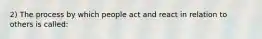 2) The process by which people act and react in relation to others is called: