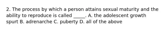 2. The process by which a person attains sexual maturity and the ability to reproduce is called _____. A. the adolescent growth spurt B. adrenarche C. puberty D. all of the above