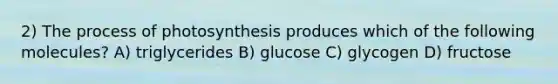 2) The process of photosynthesis produces which of the following molecules? A) triglycerides B) glucose C) glycogen D) fructose