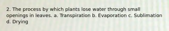 2. The process by which plants lose water through small openings in leaves. a. Transpiration b. Evaporation c. Sublimation d. Drying