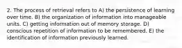 2. The process of retrieval refers to A) the persistence of learning over time. B) the organization of information into manageable units. C) getting information out of memory storage. D) conscious repetition of information to be remembered. E) the identification of information previously learned.