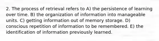 2. The process of retrieval refers to A) the persistence of learning over time. B) the organization of information into manageable units. C) getting information out of memory storage. D) conscious repetition of information to be remembered. E) the identification of information previously learned.