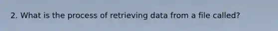 2. What is the process of retrieving data from a file called?