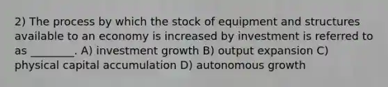 2) The process by which the stock of equipment and structures available to an economy is increased by investment is referred to as ________. A) investment growth B) output expansion C) physical capital accumulation D) autonomous growth