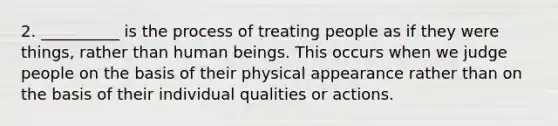 2. __________ is the process of treating people as if they were things, rather than human beings. This occurs when we judge people on the basis of their physical appearance rather than on the basis of their individual qualities or actions.