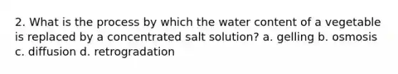 2. What is the process by which the water content of a vegetable is replaced by a concentrated salt solution? a. gelling b. osmosis c. diffusion d. retrogradation