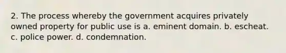 2. The process whereby the government acquires privately owned property for public use is a. eminent domain. b. escheat. c. police power. d. condemnation.