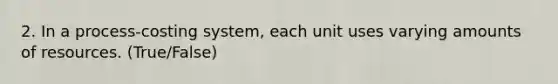 2. In a process-costing system, each unit uses varying amounts of resources. (True/False)