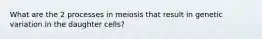 What are the 2 processes in meiosis that result in genetic variation in the daughter cells?