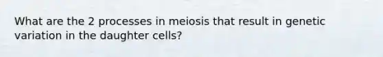 What are the 2 processes in meiosis that result in genetic variation in the daughter cells?