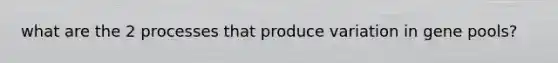 what are the 2 processes that produce variation in gene pools?