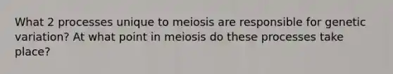 What 2 processes unique to meiosis are responsible for genetic variation? At what point in meiosis do these processes take place?