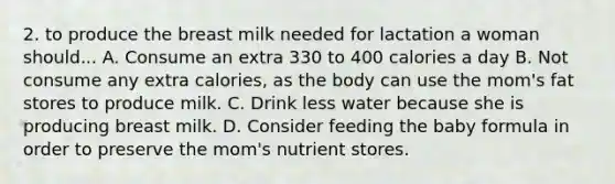 2. to produce the breast milk needed for lactation a woman should... A. Consume an extra 330 to 400 calories a day B. Not consume any extra calories, as the body can use the mom's fat stores to produce milk. C. Drink less water because she is producing breast milk. D. Consider feeding the baby formula in order to preserve the mom's nutrient stores.