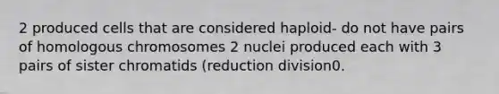 2 produced cells that are considered haploid- do not have pairs of homologous chromosomes 2 nuclei produced each with 3 pairs of sister chromatids (reduction division0.