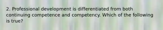 2. Professional development is differentiated from both continuing competence and competency. Which of the following is true?