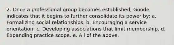 2. Once a professional group becomes established, Goode indicates that it begins to further consolidate its power by: a. Formalizing social relationships. b. Encouraging a service orientation. c. Developing associations that limit membership. d. Expanding practice scope. e. All of the above.