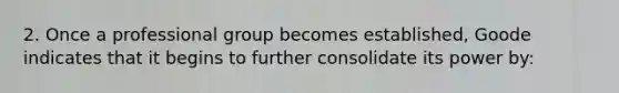 2. Once a professional group becomes established, Goode indicates that it begins to further consolidate its power by: