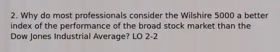 2. Why do most professionals consider the Wilshire 5000 a better index of the performance of the broad stock market than the Dow Jones Industrial Average? LO 2-2