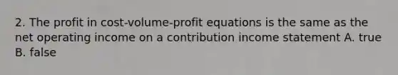 2. The profit in cost-volume-profit equations is the same as the net operating income on a contribution income statement A. true B. false