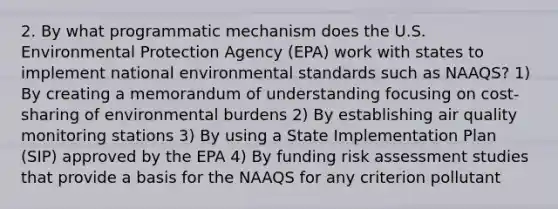 2. By what programmatic mechanism does the U.S. Environmental Protection Agency (EPA) work with states to implement national environmental standards such as NAAQS? 1) By creating a memorandum of understanding focusing on cost-sharing of environmental burdens 2) By establishing air quality monitoring stations 3) By using a State Implementation Plan (SIP) approved by the EPA 4) By funding risk assessment studies that provide a basis for the NAAQS for any criterion pollutant