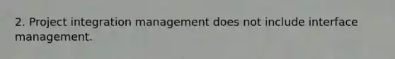 2. Project integration management does not include interface management.