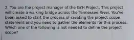 2. You are the project manager of the GYH Project. This project will create a walking bridge across the Tennessee River. You've been asked to start the process of creating the project scope statement and you need to gather the elements for this process. Which one of the following is not needed to define the project scope?