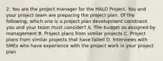 2. You are the project manager for the HALO Project. You and your project team are preparing the project plan. Of the following, which one is a project plan development constraint you and your team must consider? A. The budget as assigned by management B. Project plans from similar projects C. Project plans from similar projects that have failed D. Interviews with SMEs who have experience with the project work in your project plan