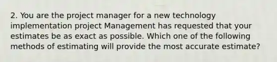 2. You are the project manager for a new technology implementation project Management has requested that your estimates be as exact as possible. Which one of the following methods of estimating will provide the most accurate estimate?