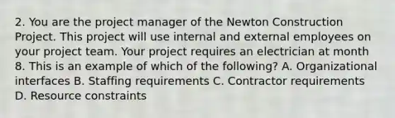 2. You are the project manager of the Newton Construction Project. This project will use internal and external employees on your project team. Your project requires an electrician at month 8. This is an example of which of the following? A. Organizational interfaces B. Staffing requirements C. Contractor requirements D. Resource constraints