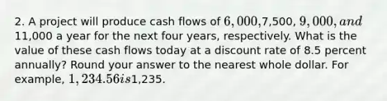 2. A project will produce cash flows of 6,000,7,500, 9,000, and11,000 a year for the next four years, respectively. What is the value of these cash flows today at a discount rate of 8.5 percent annually? Round your answer to the nearest whole dollar. For example, 1,234.56 is1,235.