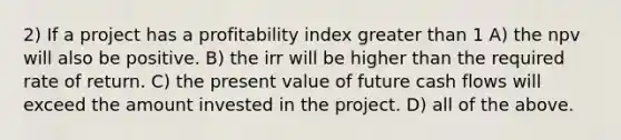 2) If a project has a profitability index greater than 1 A) the npv will also be positive. B) the irr will be higher than the required rate of return. C) the present value of future cash flows will exceed the amount invested in the project. D) all of the above.