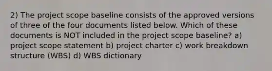 2) The project scope baseline consists of the approved versions of three of the four documents listed below. Which of these documents is NOT included in the project scope baseline? a) project scope statement b) project charter c) work breakdown structure (WBS) d) WBS dictionary