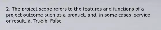 2. The project scope refers to the features and functions of a project outcome such as a product, and, in some cases, service or result. a. True b. False