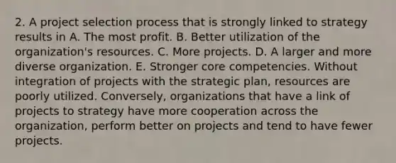 2. A project selection process that is strongly linked to strategy results in A. The most profit. B. Better utilization of the organization's resources. C. More projects. D. A larger and more diverse organization. E. Stronger core competencies. Without integration of projects with the strategic plan, resources are poorly utilized. Conversely, organizations that have a link of projects to strategy have more cooperation across the organization, perform better on projects and tend to have fewer projects.