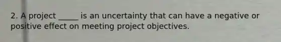 2. A project _____ is an uncertainty that can have a negative or positive effect on meeting project objectives.