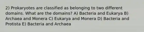 2) Prokaryotes are classified as belonging to two different domains. What are the domains? A) Bacteria and Eukarya B) Archaea and Monera C) Eukarya and Monera D) Bacteria and Protista E) Bacteria and Archaea