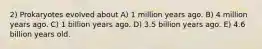 2) Prokaryotes evolved about A) 1 million years ago. B) 4 million years ago. C) 1 billion years ago. D) 3.5 billion years ago. E) 4.6 billion years old.