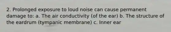 2. Prolonged exposure to loud noise can cause permanent damage to: a. The air conductivity (of the ear) b. The structure of the eardrum (tympanic membrane) c. Inner ear