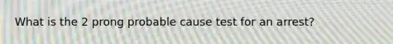 What is the 2 prong probable cause test for an arrest?