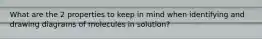 What are the 2 properties to keep in mind when identifying and drawing diagrams of molecules in solution?