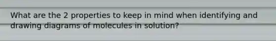 What are the 2 properties to keep in mind when identifying and drawing diagrams of molecules in solution?