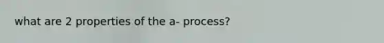 what are 2 properties of the a- process?