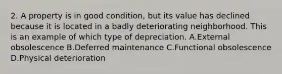 2. A property is in good condition, but its value has declined because it is located in a badly deteriorating neighborhood. This is an example of which type of depreciation. A.External obsolescence B.Deferred maintenance C.Functional obsolescence D.Physical deterioration