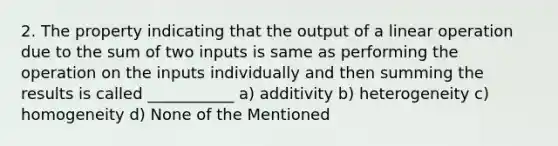 2. The property indicating that the output of a linear operation due to the sum of two inputs is same as performing the operation on the inputs individually and then summing the results is called ___________ a) additivity b) heterogeneity c) homogeneity d) None of the Mentioned