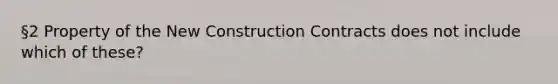 §2 Property of the New Construction Contracts does not include which of these?