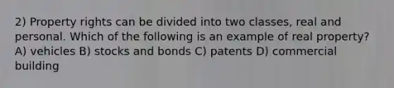 2) Property rights can be divided into two classes, real and personal. Which of the following is an example of real property? A) vehicles B) stocks and bonds C) patents D) commercial building